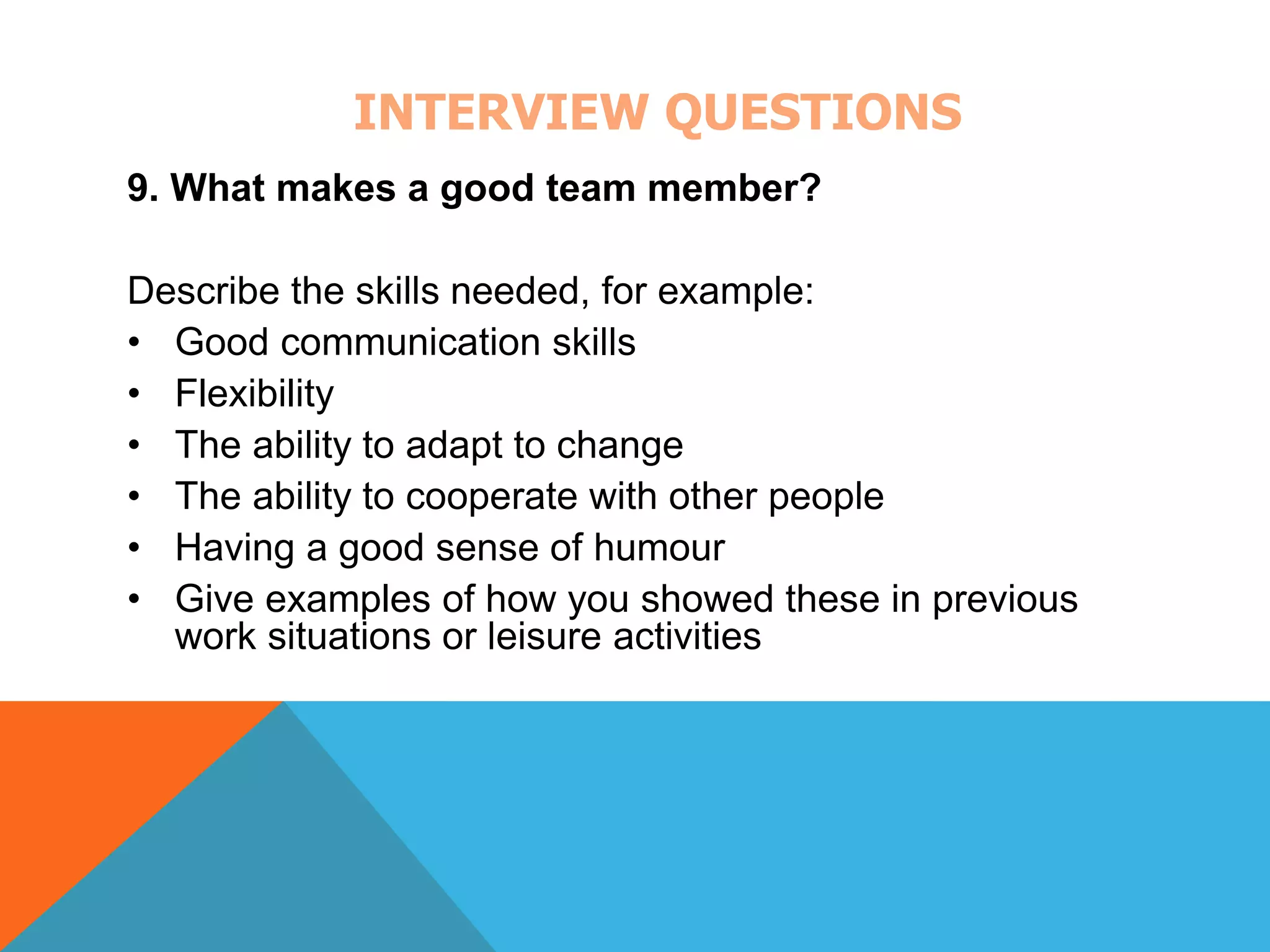 INTERVIEW QUESTIONS 
9. What makes a good team member? 
Describe the skills needed, for example: 
• Good communication skills 
• Flexibility 
• The ability to adapt to change 
• The ability to cooperate with other people 
• Having a good sense of humour 
• Give examples of how you showed these in previous 
work situations or leisure activities 
 