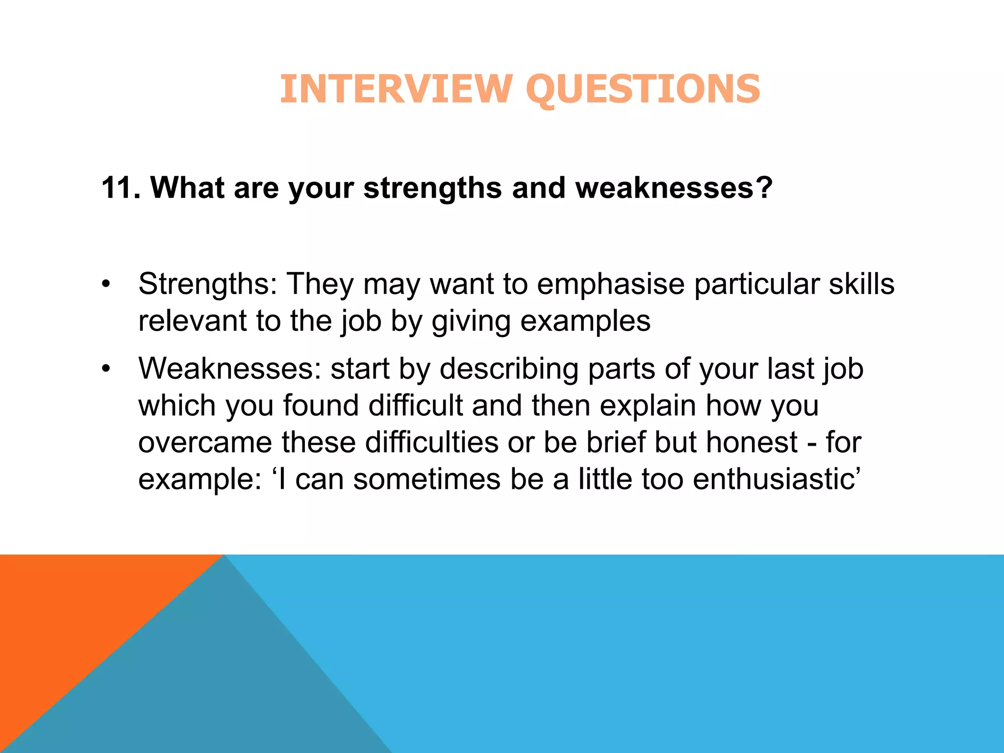 INTERVIEW QUESTIONS 
11. What are your strengths and weaknesses? 
• Strengths: They may want to emphasise particular skills 
relevant to the job by giving examples 
• Weaknesses: start by describing parts of your last job 
which you found difficult and then explain how you 
overcame these difficulties or be brief but honest - for 
example: ‘I can sometimes be a little too enthusiastic’ 
 