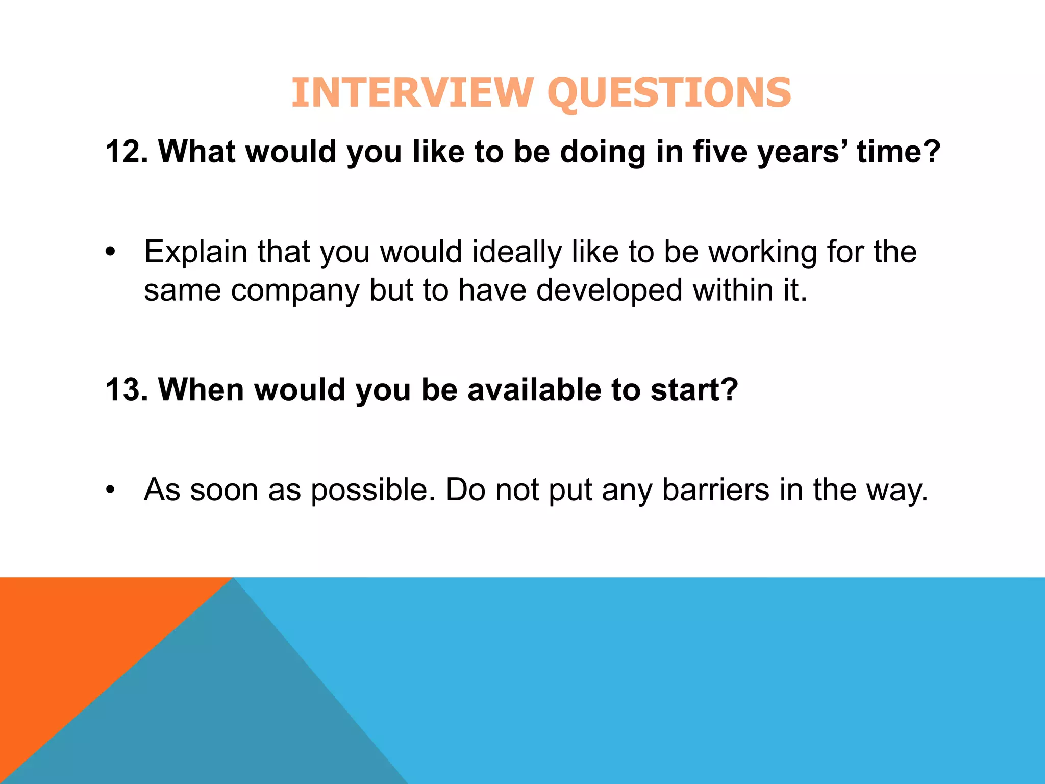 INTERVIEW QUESTIONS 
12. What would you like to be doing in five years’ time? 
• Explain that you would ideally like to be working for the 
same company but to have developed within it. 
13. When would you be available to start? 
• As soon as possible. Do not put any barriers in the way. 
 