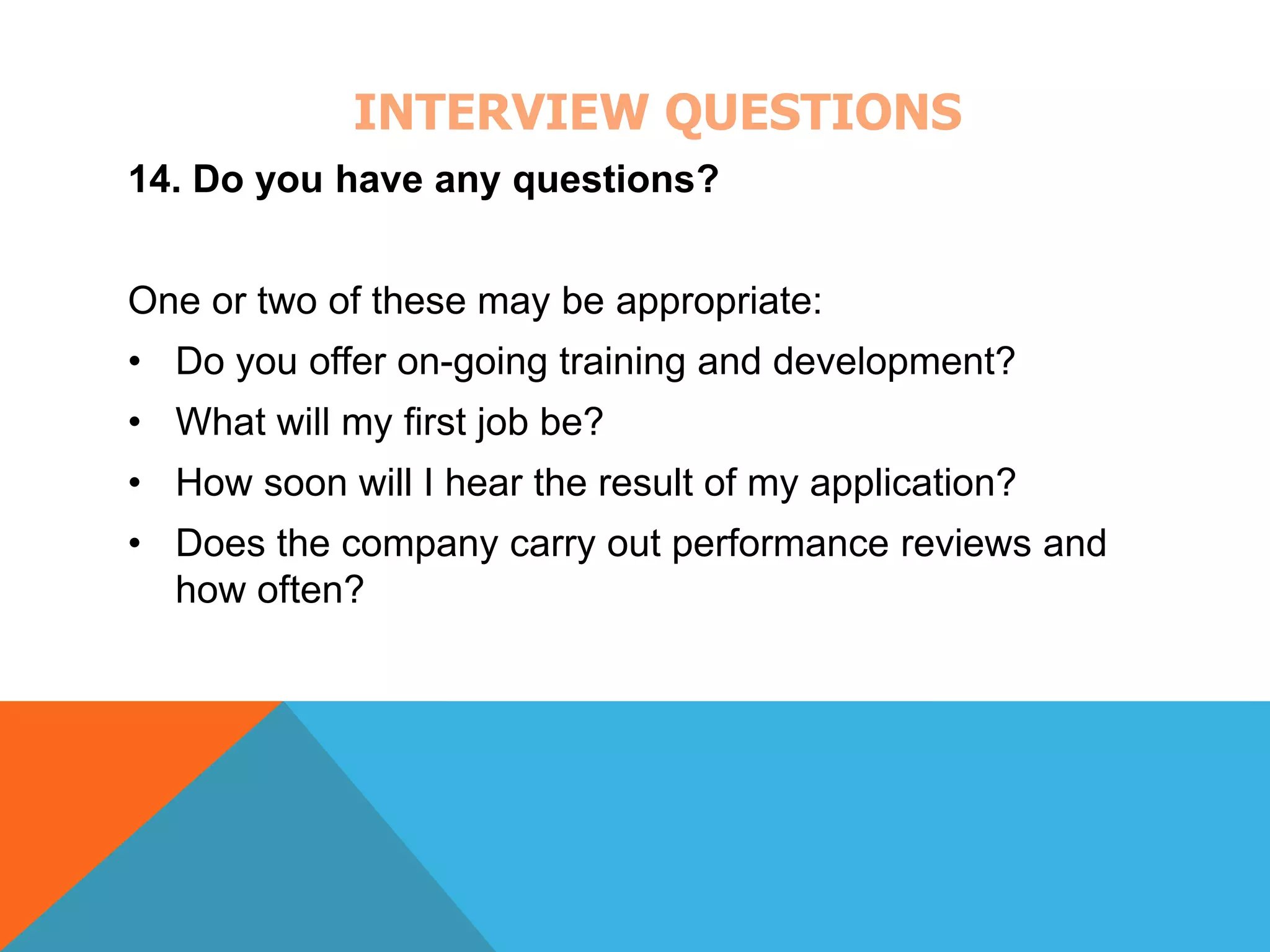 INTERVIEW QUESTIONS 
14. Do you have any questions? 
One or two of these may be appropriate: 
• Do you offer on-going training and development? 
• What will my first job be? 
• How soon will I hear the result of my application? 
• Does the company carry out performance reviews and 
how often? 
 