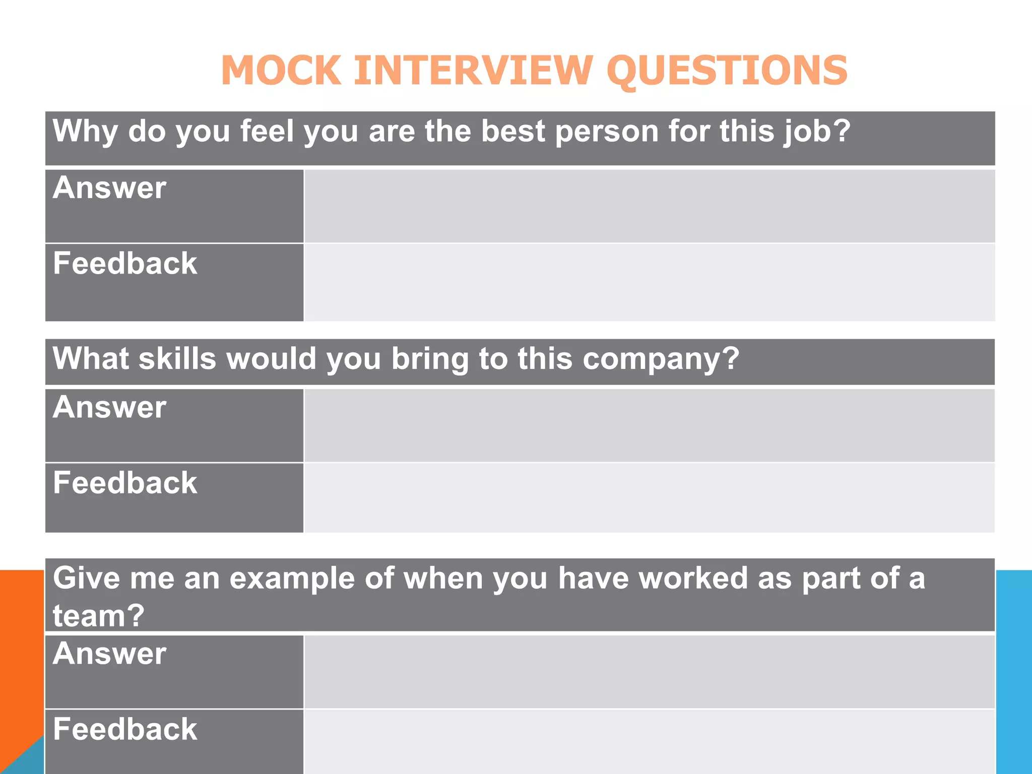 MOCK INTERVIEW QUESTIONS 
Why do you feel you are the best person for this job? 
Answer 
Feedback 
What skills would you bring to this company? 
Answer 
Feedback 
Give me an example of when you have worked as part of a 
team? 
Answer 
Feedback 
 