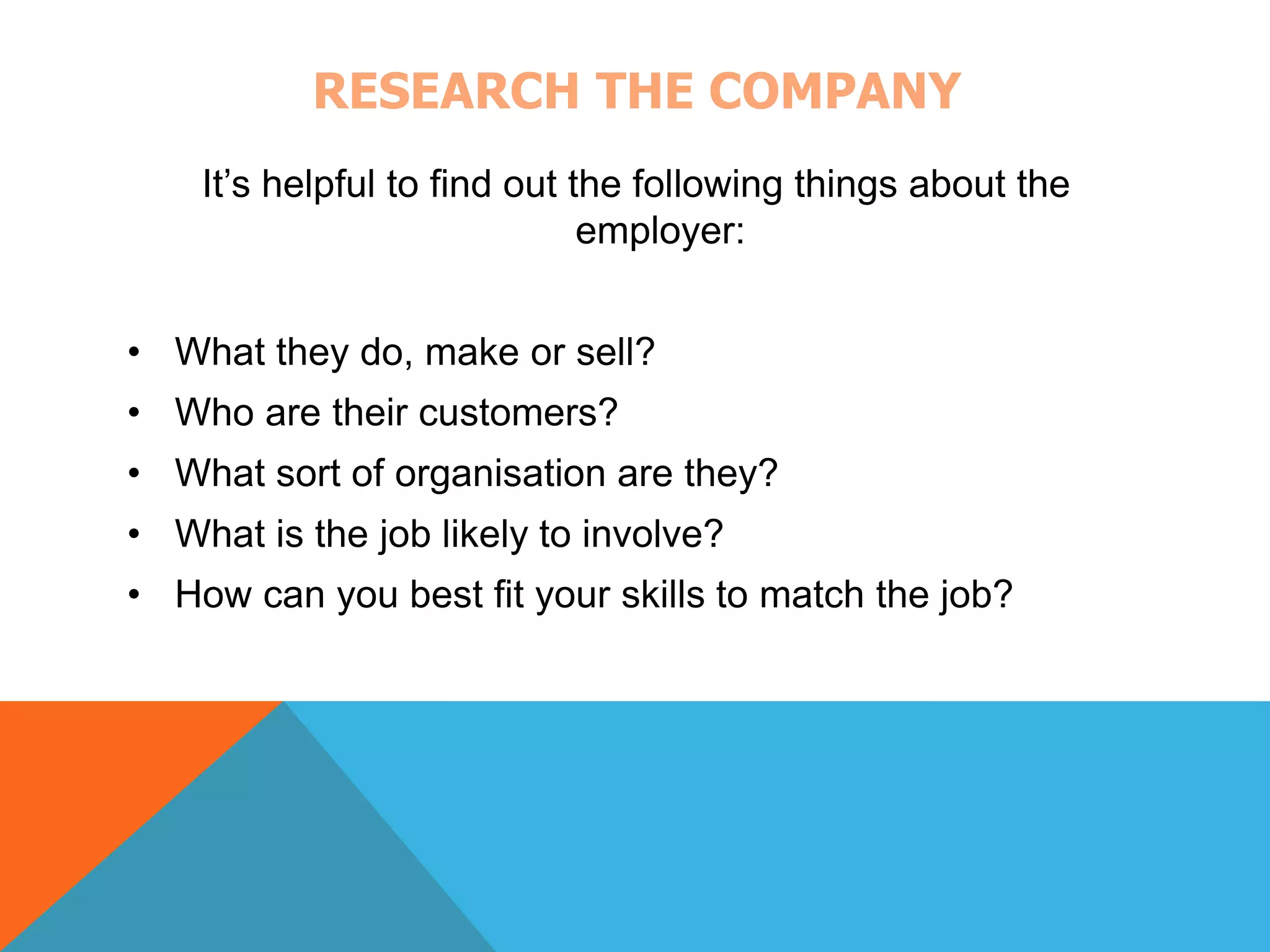 RESEARCH THE COMPANY 
It’s helpful to find out the following things about the 
employer: 
• What they do, make or sell? 
• Who are their customers? 
• What sort of organisation are they? 
• What is the job likely to involve? 
• How can you best fit your skills to match the job? 
 