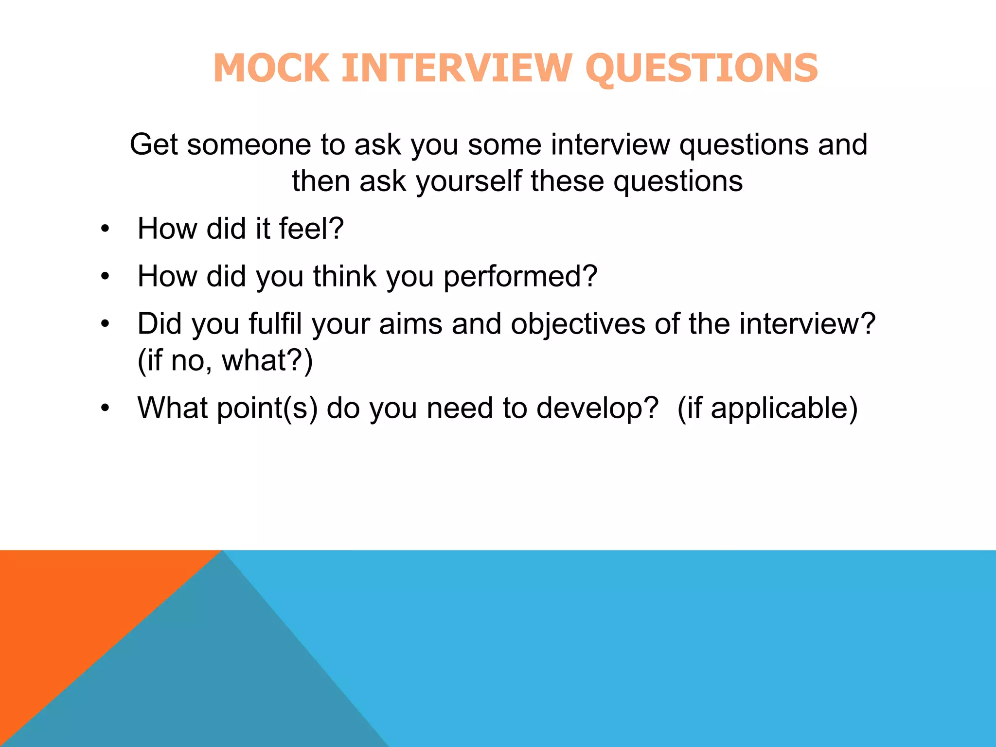 MOCK INTERVIEW QUESTIONS 
Get someone to ask you some interview questions and 
then ask yourself these questions 
• How did it feel? 
• How did you think you performed? 
• Did you fulfil your aims and objectives of the interview? 
(if no, what?) 
• What point(s) do you need to develop? (if applicable) 
 