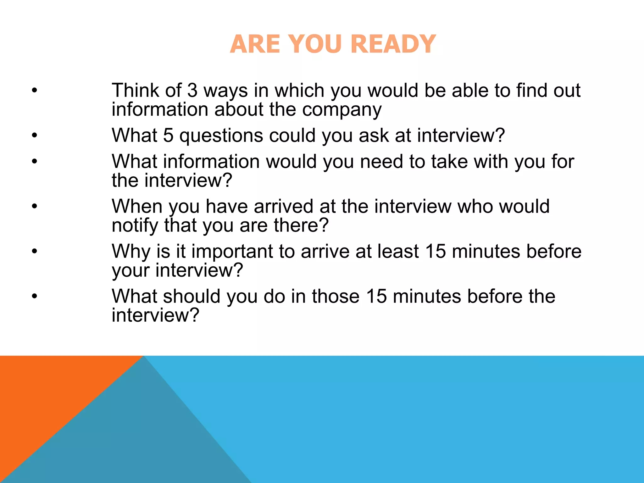 ARE YOU READY 
• Think of 3 ways in which you would be able to find out 
information about the company 
• What 5 questions could you ask at interview? 
• What information would you need to take with you for 
the interview? 
• When you have arrived at the interview who would 
notify that you are there? 
• Why is it important to arrive at least 15 minutes before 
your interview? 
• What should you do in those 15 minutes before the 
interview? 
 