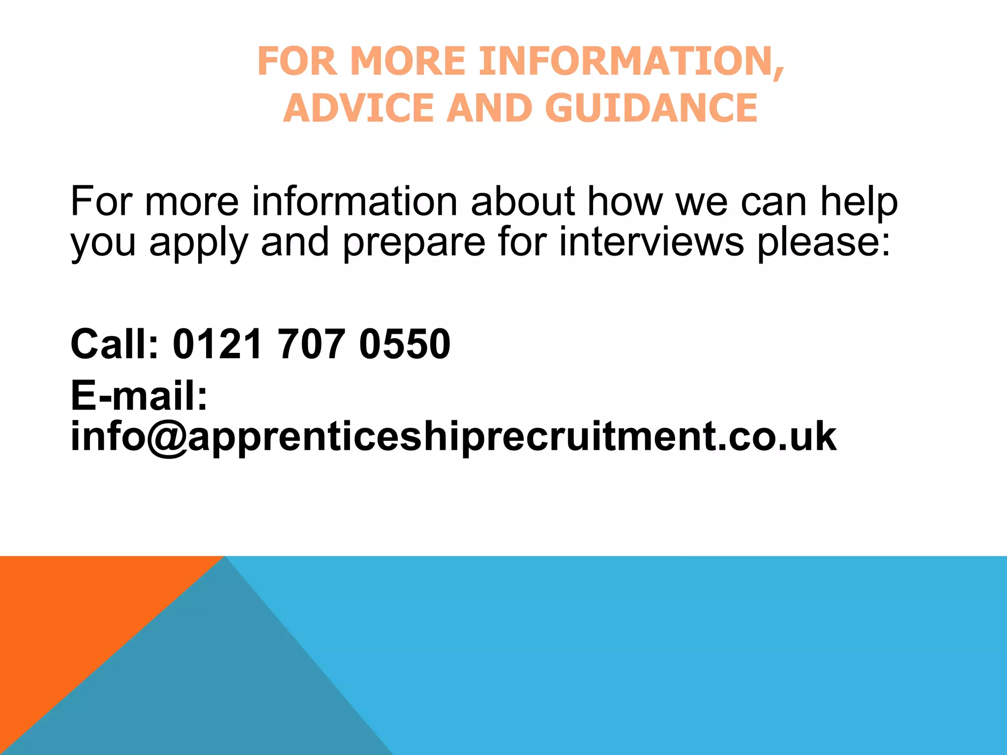 FOR MORE INFORMATION, 
ADVICE AND GUIDANCE 
For more information about how we can help 
you apply and prepare for interviews please: 
Call: 0121 707 0550 
E-mail: 
info@apprenticeshiprecruitment.co.uk 
