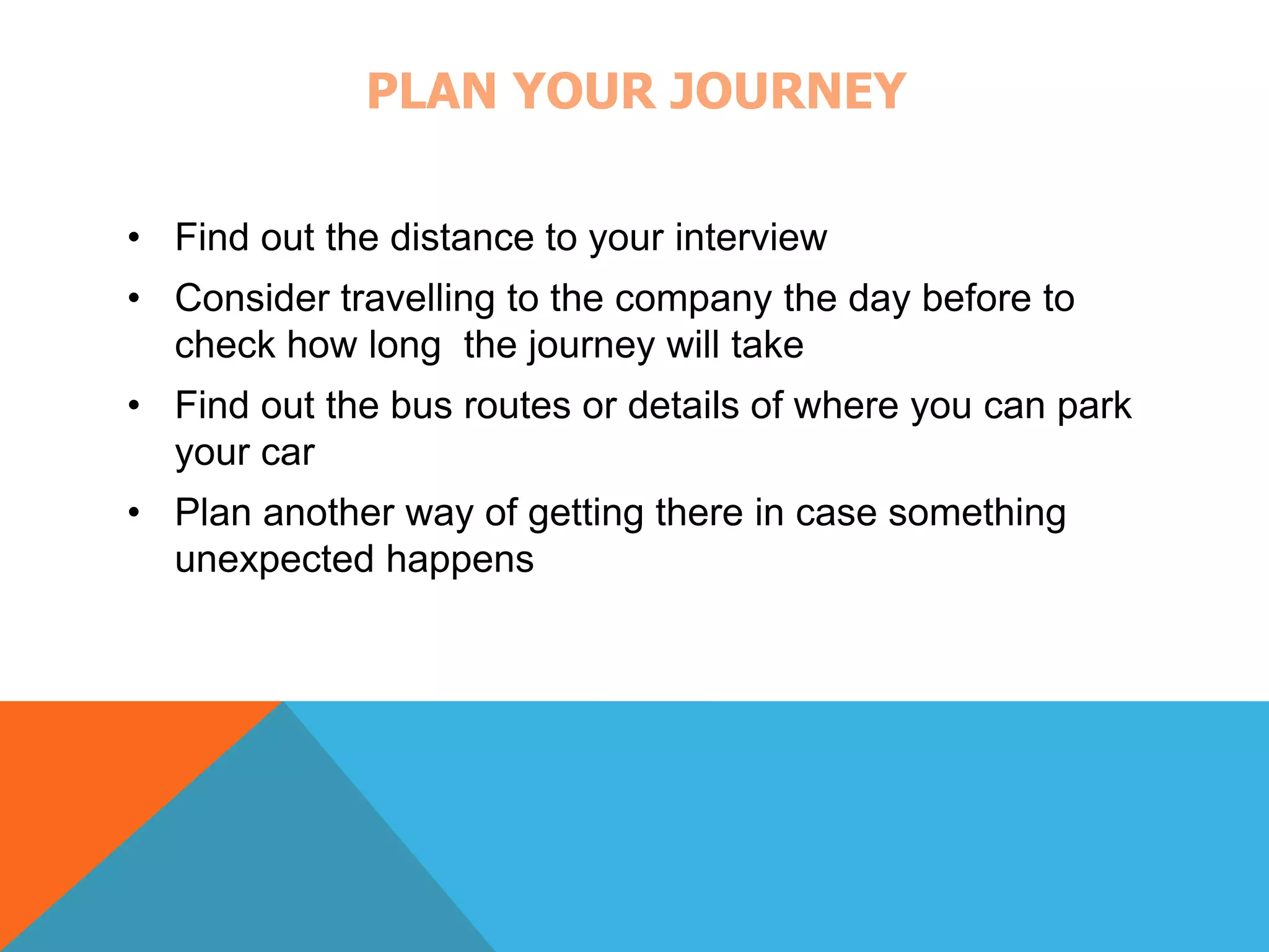 PLAN YOUR JOURNEY 
• Find out the distance to your interview 
• Consider travelling to the company the day before to 
check how long the journey will take 
• Find out the bus routes or details of where you can park 
your car 
• Plan another way of getting there in case something 
unexpected happens 
 