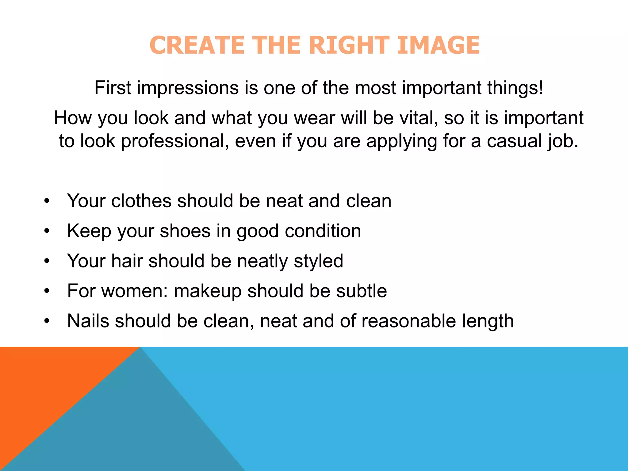 CREATE THE RIGHT IMAGE 
First impressions is one of the most important things! 
How you look and what you wear will be vital, so it is important 
to look professional, even if you are applying for a casual job. 
• Your clothes should be neat and clean 
• Keep your shoes in good condition 
• Your hair should be neatly styled 
• For women: makeup should be subtle 
• Nails should be clean, neat and of reasonable length 
 