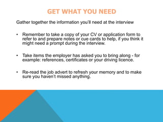 GET WHAT YOU NEED 
Gather together the information you’ll need at the interview 
• Remember to take a copy of your CV or application form to 
refer to and prepare notes or cue cards to help, if you think it 
might need a prompt during the interview. 
• Take items the employer has asked you to bring along - for 
example: references, certificates or your driving licence. 
• Re-read the job advert to refresh your memory and to make 
sure you haven’t missed anything. 
 
