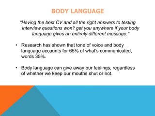 BODY LANGUAGE 
“Having the best CV and all the right answers to testing 
interview questions won’t get you anywhere if your body 
language gives an entirely different message.” 
• Research has shown that tone of voice and body 
language accounts for 65% of what’s communicated, 
words 35%. 
• Body language can give away our feelings, regardless 
of whether we keep our mouths shut or not. 
 