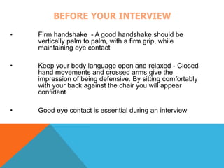 BEFORE YOUR INTERVIEW 
• Firm handshake - A good handshake should be 
vertically palm to palm, with a firm grip, while 
maintaining eye contact 
• Keep your body language open and relaxed - Closed 
hand movements and crossed arms give the 
impression of being defensive. By sitting comfortably 
with your back against the chair you will appear 
confident 
• Good eye contact is essential during an interview 
 