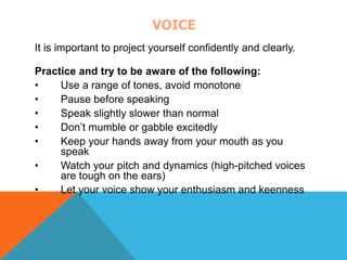 VOICE 
It is important to project yourself confidently and clearly. 
Practice and try to be aware of the following: 
• Use a range of tones, avoid monotone 
• Pause before speaking 
• Speak slightly slower than normal 
• Don’t mumble or gabble excitedly 
• Keep your hands away from your mouth as you 
speak 
• Watch your pitch and dynamics (high-pitched voices 
are tough on the ears) 
• Let your voice show your enthusiasm and keenness 
 