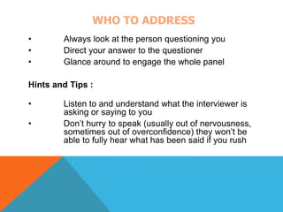 WHO TO ADDRESS 
• Always look at the person questioning you 
• Direct your answer to the questioner 
• Glance around to engage the whole panel 
Hints and Tips : 
• Listen to and understand what the interviewer is 
asking or saying to you 
• Don’t hurry to speak (usually out of nervousness, 
sometimes out of overconfidence) they won’t be 
able to fully hear what has been said if you rush 
 
