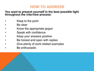 HOW TO ADDRESS 
You want to present yourself in the best possible light 
throughout the interview process: 
• Keep to the point 
• Be clear 
• Know the appropriate jargon 
• Speak with confidence 
• Keep your answers positive 
• Be honest and open with replies 
• Give plenty of work related examples 
• Be enthusiastic 
 