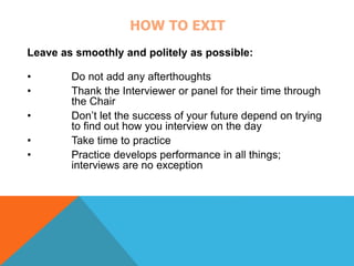 HOW TO EXIT 
Leave as smoothly and politely as possible: 
• Do not add any afterthoughts 
• Thank the Interviewer or panel for their time through 
the Chair 
• Don’t let the success of your future depend on trying 
to find out how you interview on the day 
• Take time to practice 
• Practice develops performance in all things; 
interviews are no exception 
 