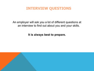 INTERVIEW QUESTIONS 
An employer will ask you a lot of different questions at 
an interview to find out about you and your skills. 
It is always best to prepare. 
 