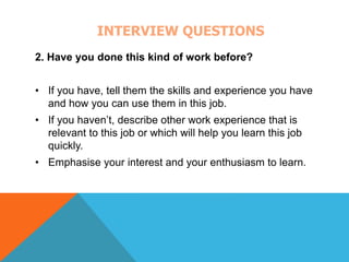 INTERVIEW QUESTIONS 
2. Have you done this kind of work before? 
• If you have, tell them the skills and experience you have 
and how you can use them in this job. 
• If you haven’t, describe other work experience that is 
relevant to this job or which will help you learn this job 
quickly. 
• Emphasise your interest and your enthusiasm to learn. 
 
