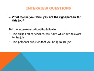 INTERVIEW QUESTIONS 
6. What makes you think you are the right person for 
this job? 
Tell the interviewer about the following: 
• The skills and experience you have which are relevant 
to the job 
• The personal qualities that you bring to the job 
 