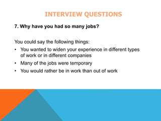 INTERVIEW QUESTIONS 
7. Why have you had so many jobs? 
You could say the following things: 
• You wanted to widen your experience in different types 
of work or in different companies 
• Many of the jobs were temporary 
• You would rather be in work than out of work 
 