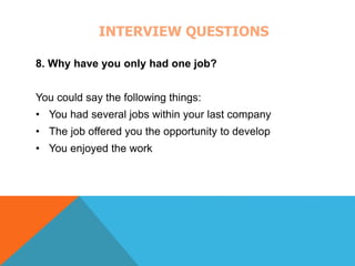 INTERVIEW QUESTIONS 
8. Why have you only had one job? 
You could say the following things: 
• You had several jobs within your last company 
• The job offered you the opportunity to develop 
• You enjoyed the work 
 