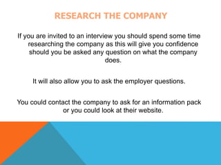 RESEARCH THE COMPANY 
If you are invited to an interview you should spend some time 
researching the company as this will give you confidence 
should you be asked any question on what the company 
does. 
It will also allow you to ask the employer questions. 
You could contact the company to ask for an information pack 
or you could look at their website. 
 