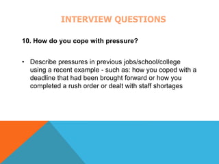 INTERVIEW QUESTIONS 
10. How do you cope with pressure? 
• Describe pressures in previous jobs/school/college 
using a recent example - such as: how you coped with a 
deadline that had been brought forward or how you 
completed a rush order or dealt with staff shortages 
 