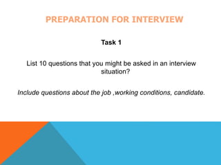 PREPARATION FOR INTERVIEW 
Task 1 
List 10 questions that you might be asked in an interview 
situation? 
Include questions about the job ,working conditions, candidate. 
 