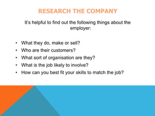 RESEARCH THE COMPANY 
It’s helpful to find out the following things about the 
employer: 
• What they do, make or sell? 
• Who are their customers? 
• What sort of organisation are they? 
• What is the job likely to involve? 
• How can you best fit your skills to match the job? 
 