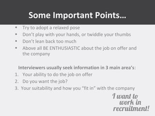 Some Important Points… 
• Try to adopt a relaxed pose 
• Don’t play with your hands, or twiddle your thumbs 
• Don’t lean back too much 
• Above all BE ENTHUSIASTIC about the job on offer and 
the company 
Interviewers usually seek information in 3 main area’s: 
1. Your ability to do the job on offer 
2. Do you want the job? 
3. Your suitability and how you “fit in” with the company 
 