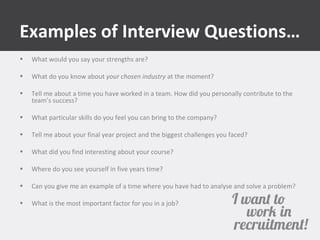 Examples of Interview Questions… 
• What would you say your strengths are? 
• What do you know about your chosen industry at the moment? 
• Tell me about a time you have worked in a team. How did you personally contribute to the 
team’s success? 
• What particular skills do you feel you can bring to the company? 
• Tell me about your final year project and the biggest challenges you faced? 
• What did you find interesting about your course? 
• Where do you see yourself in five years time? 
• Can you give me an example of a time where you have had to analyse and solve a problem? 
• What is the most important factor for you in a job? 
 
