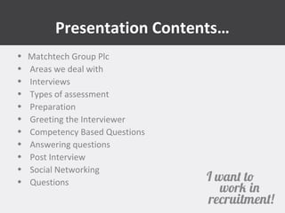 Presentation Contents… 
• Matchtech Group Plc 
• Areas we deal with 
• Interviews 
• Types of assessment 
• Preparation 
• Greeting the Interviewer 
• Competency Based Questions 
• Answering questions 
• Post Interview 
• Social Networking 
• Questions 
 