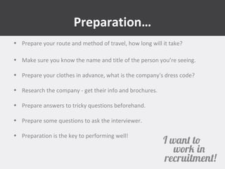 Preparation… 
• Prepare your route and method of travel, how long will it take? 
• Make sure you know the name and title of the person you’re seeing. 
• Prepare your clothes in advance, what is the company's dress code? 
• Research the company - get their info and brochures. 
• Prepare answers to tricky questions beforehand. 
• Prepare some questions to ask the interviewer. 
• Preparation is the key to performing well! 
 