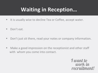 Waiting in Reception… 
• It is usually wise to decline Tea or Coffee, accept water. 
• Don’t eat. 
• Don’t just sit there, read your notes or company information. 
• Make a good impression on the receptionist and other staff 
with whom you come into contact. 
 