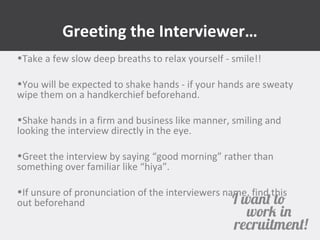 Greeting the Interviewer… 
•Take a few slow deep breaths to relax yourself - smile!! 
•You will be expected to shake hands - if your hands are sweaty 
wipe them on a handkerchief beforehand. 
•Shake hands in a firm and business like manner, smiling and 
looking the interview directly in the eye. 
•Greet the interview by saying “good morning” rather than 
something over familiar like “hiya”. 
•If unsure of pronunciation of the interviewers name, find this 
out beforehand 
 