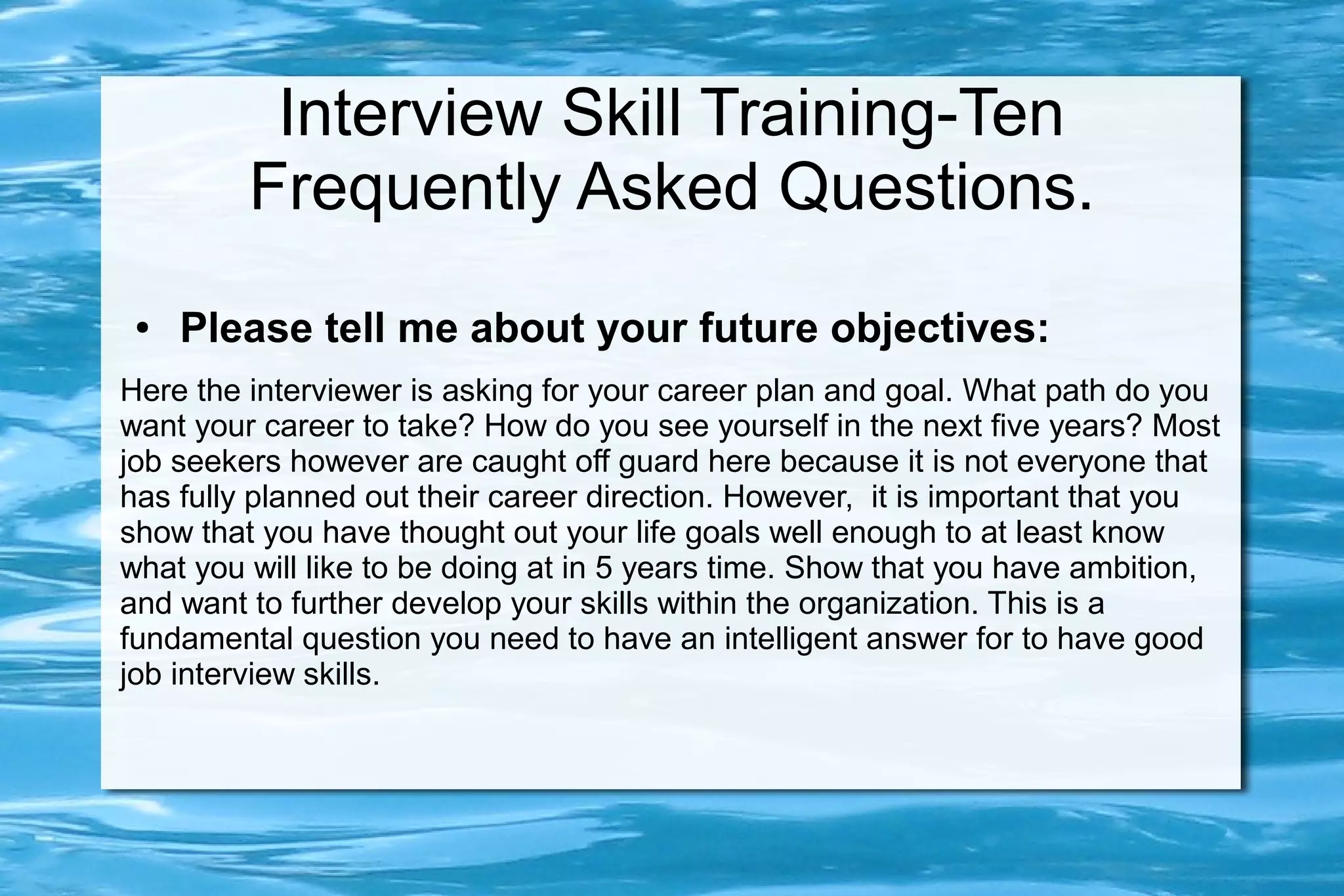 Interview Skill Training-Ten
         Frequently Asked Questions.
 ●   Please tell me about your future objectives:
Here the interviewer is asking for your career plan and goal. What path do you
want your career to take? How do you see yourself in the next five years? Most
job seekers however are caught off guard here because it is not everyone that
has fully planned out their career direction. However, it is important that you
show that you have thought out your life goals well enough to at least know
what you will like to be doing at in 5 years time. Show that you have ambition,
and want to further develop your skills within the organization. This is a
fundamental question you need to have an intelligent answer for to have good
job interview skills.
 