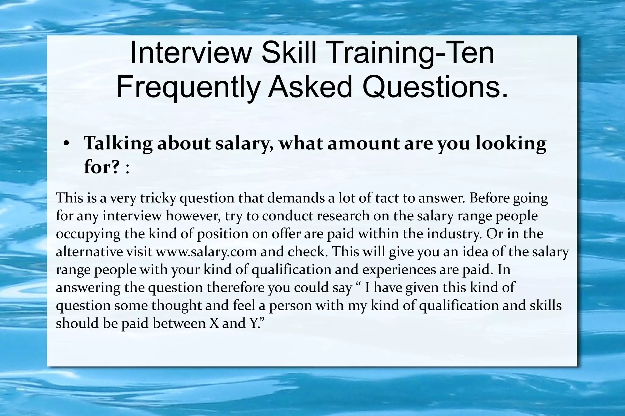 Interview Skill Training-Ten
         Frequently Asked Questions.
 ●   Talking about salary, what amount are you looking
     for? :
This is a very tricky question that demands a lot of tact to answer. Before going
for any interview however, try to conduct research on the salary range people
occupying the kind of position on offer are paid within the industry. Or in the
alternative visit www.salary.com and check. This will give you an idea of the salary
range people with your kind of qualification and experiences are paid. In
answering the question therefore you could say “ I have given this kind of
question some thought and feel a person with my kind of qualification and skills
should be paid between X and Y.”
 