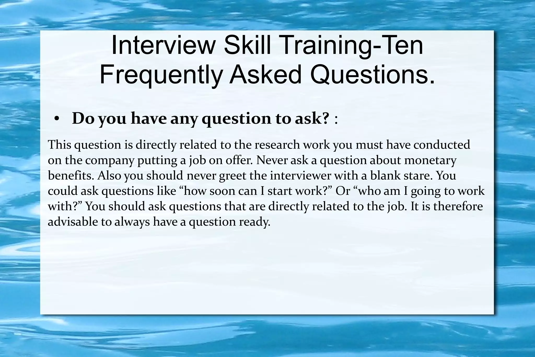 Interview Skill Training-Ten
         Frequently Asked Questions.
 ●   Do you have any question to ask? :
This question is directly related to the research work you must have conducted
on the company putting a job on offer. Never ask a question about monetary
benefits. Also you should never greet the interviewer with a blank stare. You
could ask questions like “how soon can I start work?” Or “who am I going to work
with?” You should ask questions that are directly related to the job. It is therefore
advisable to always have a question ready.
 
