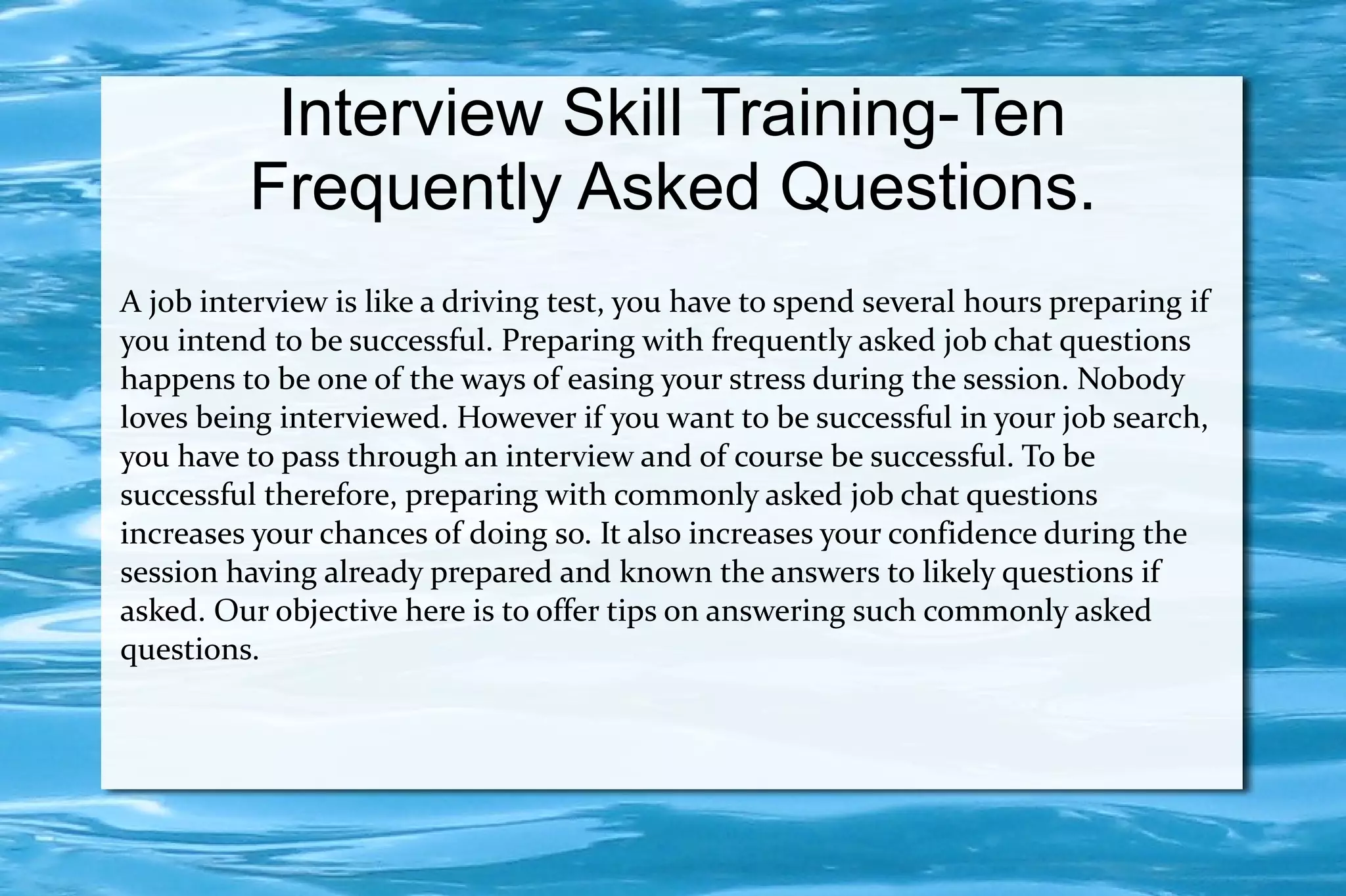 Interview Skill Training-Ten
         Frequently Asked Questions.
A job interview is like a driving test, you have to spend several hours preparing if
you intend to be successful. Preparing with frequently asked job chat questions
happens to be one of the ways of easing your stress during the session. Nobody
loves being interviewed. However if you want to be successful in your job search,
you have to pass through an interview and of course be successful. To be
successful therefore, preparing with commonly asked job chat questions
increases your chances of doing so. It also increases your confidence during the
session having already prepared and known the answers to likely questions if
asked. Our objective here is to offer tips on answering such commonly asked
questions.
 