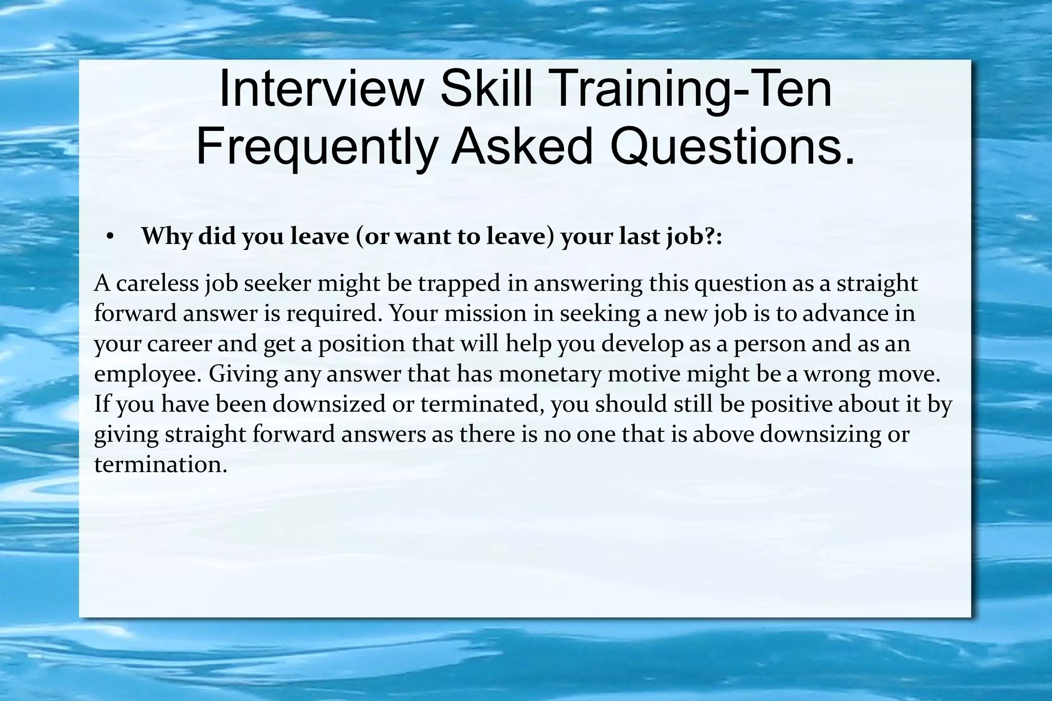 Interview Skill Training-Ten
         Frequently Asked Questions.
 ●   Why did you leave (or want to leave) your last job?:
A careless job seeker might be trapped in answering this question as a straight
forward answer is required. Your mission in seeking a new job is to advance in
your career and get a position that will help you develop as a person and as an
employee. Giving any answer that has monetary motive might be a wrong move.
If you have been downsized or terminated, you should still be positive about it by
giving straight forward answers as there is no one that is above downsizing or
termination.
 