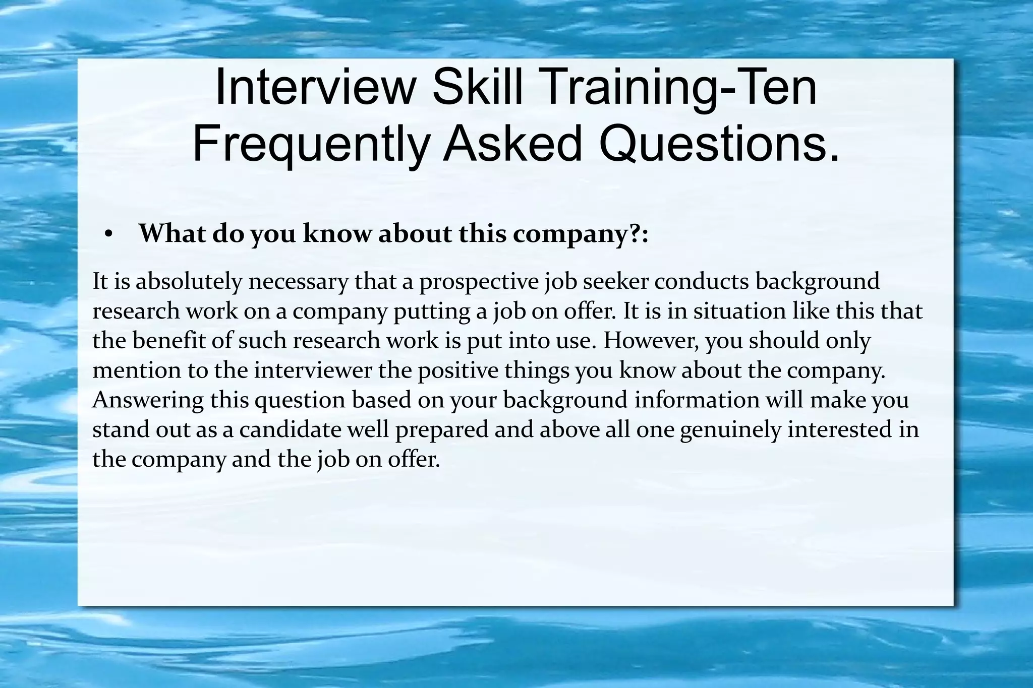 Interview Skill Training-Ten
          Frequently Asked Questions.
 ●   What do you know about this company?:
It is absolutely necessary that a prospective job seeker conducts background
research work on a company putting a job on offer. It is in situation like this that
the benefit of such research work is put into use. However, you should only
mention to the interviewer the positive things you know about the company.
Answering this question based on your background information will make you
stand out as a candidate well prepared and above all one genuinely interested in
the company and the job on offer.
 