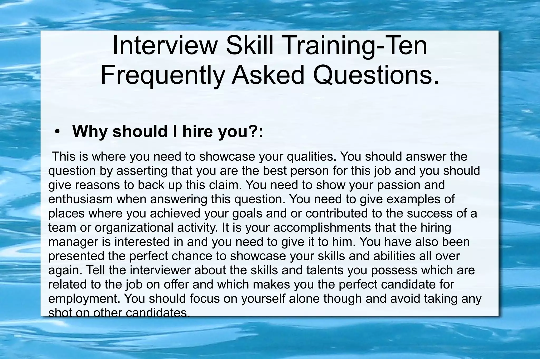Interview Skill Training-Ten
         Frequently Asked Questions.
 ●   Why should I hire you?:
 This is where you need to showcase your qualities. You should answer the
question by asserting that you are the best person for this job and you should
give reasons to back up this claim. You need to show your passion and
enthusiasm when answering this question. You need to give examples of
places where you achieved your goals and or contributed to the success of a
team or organizational activity. It is your accomplishments that the hiring
manager is interested in and you need to give it to him. You have also been
presented the perfect chance to showcase your skills and abilities all over
again. Tell the interviewer about the skills and talents you possess which are
related to the job on offer and which makes you the perfect candidate for
employment. You should focus on yourself alone though and avoid taking any
shot on other candidates.
 