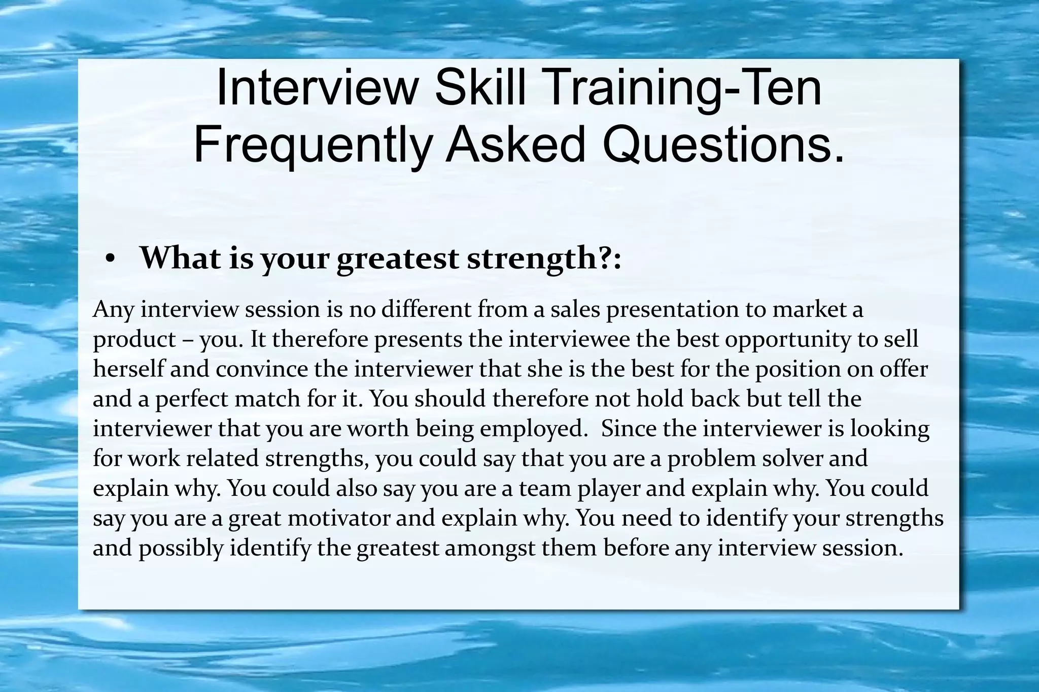 Interview Skill Training-Ten
         Frequently Asked Questions.
 ●   What is your greatest strength?:
Any interview session is no different from a sales presentation to market a
product – you. It therefore presents the interviewee the best opportunity to sell
herself and convince the interviewer that she is the best for the position on offer
and a perfect match for it. You should therefore not hold back but tell the
interviewer that you are worth being employed. Since the interviewer is looking
for work related strengths, you could say that you are a problem solver and
explain why. You could also say you are a team player and explain why. You could
say you are a great motivator and explain why. You need to identify your strengths
and possibly identify the greatest amongst them before any interview session.
 