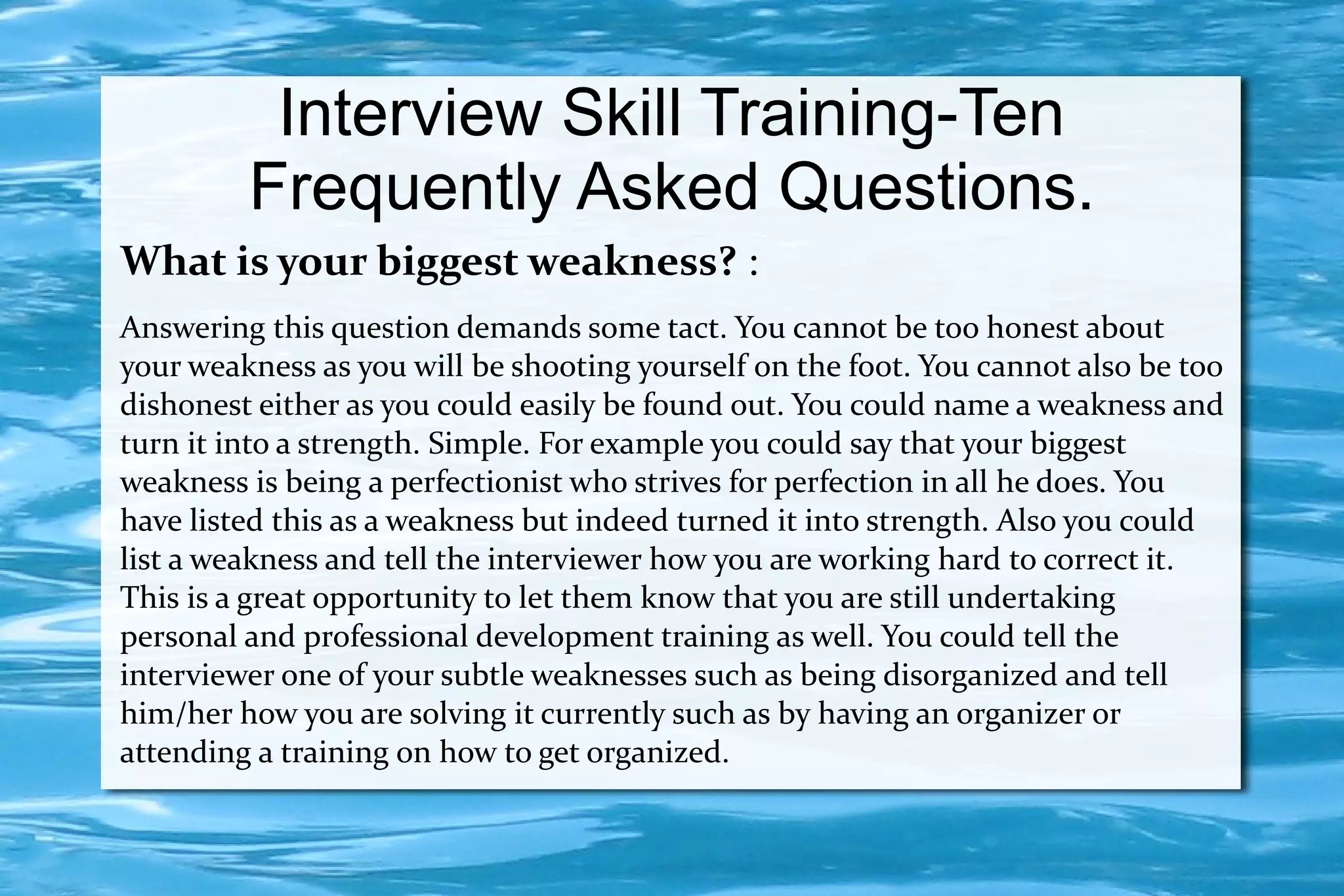 Interview Skill Training-Ten
         Frequently Asked Questions.
What is your biggest weakness? :
Answering this question demands some tact. You cannot be too honest about
your weakness as you will be shooting yourself on the foot. You cannot also be too
dishonest either as you could easily be found out. You could name a weakness and
turn it into a strength. Simple. For example you could say that your biggest
weakness is being a perfectionist who strives for perfection in all he does. You
have listed this as a weakness but indeed turned it into strength. Also you could
list a weakness and tell the interviewer how you are working hard to correct it.
This is a great opportunity to let them know that you are still undertaking
personal and professional development training as well. You could tell the
interviewer one of your subtle weaknesses such as being disorganized and tell
him/her how you are solving it currently such as by having an organizer or
attending a training on how to get organized.
 
