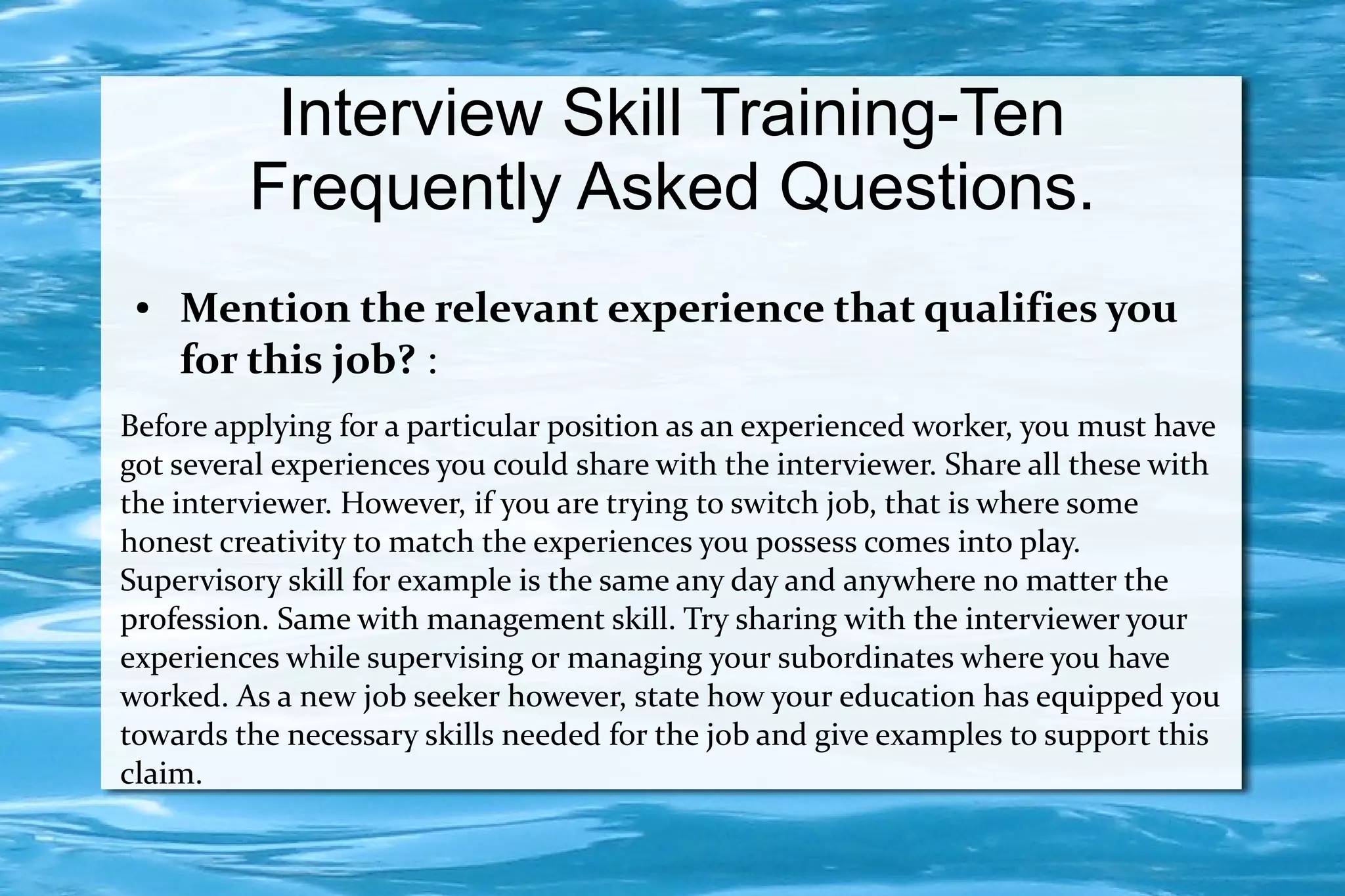 Interview Skill Training-Ten
         Frequently Asked Questions.
 ●   Mention the relevant experience that qualifies you
     for this job? :
Before applying for a particular position as an experienced worker, you must have
got several experiences you could share with the interviewer. Share all these with
the interviewer. However, if you are trying to switch job, that is where some
honest creativity to match the experiences you possess comes into play.
Supervisory skill for example is the same any day and anywhere no matter the
profession. Same with management skill. Try sharing with the interviewer your
experiences while supervising or managing your subordinates where you have
worked. As a new job seeker however, state how your education has equipped you
towards the necessary skills needed for the job and give examples to support this
claim.
 