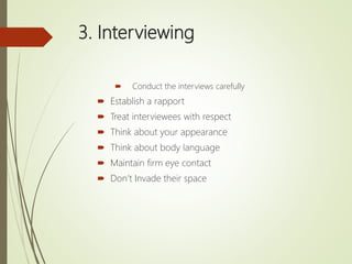 3. Interviewing
 Conduct the interviews carefully
 Establish a rapport
 Treat interviewees with respect
 Think about your appearance
 Think about body language
 Maintain firm eye contact
 Don’t Invade their space
 