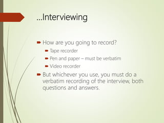 …Interviewing
 How are you going to record?
 Tape recorder
 Pen and paper – must be verbatim
 Video recorder
 But whichever you use, you must do a
verbatim recording of the interview, both
questions and answers.
 
