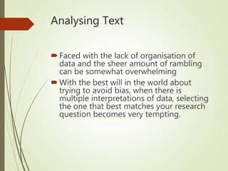 Analysing Text
Faced with the lack of organisation of
data and the sheer amount of rambling
can be somewhat overwhelming
With the best will in the world about
trying to avoid bias, when there is
multiple interpretations of data, selecting
the one that best matches your research
question becomes very tempting.
 