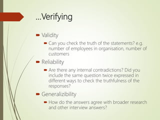 …Verifying
 Validity
 Can you check the truth of the statements? e.g.
number of employees in organisation, number of
customers
 Reliability
 Are there any internal contradictions? Did you
include the same question twice expressed in
different ways to check the truthfulness of the
responses?
 Generalizibility
 How do the answers agree with broader research
and other interview answers?
 