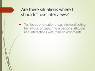 Are there situations where I
shouldn’t use interviews?
 Yes, loads of situations, e.g. electoral voting
behaviour, or capturing a person’s attitudes
and interactions with their environments.
 