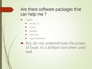 Are there software packages that
can help me ?
 Loads
 ATLAS.ti
 nVIVO
 MaxQDA
 NUD*IST
 HyperRESEARCH
 But, do not underestimate the power
of Excel, it’s a brilliant tool when used
well
 