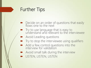 Further Tips
 Decide on an order of questions that easily
flows one to the next
 Try to use language that is easy to
understand and relevant to the interviewee
 Avoid Leading questions
 Try to stop the interviewee using qualifiers
 Add a few control questions into the
interview for validation
 Avoid small talk during the interview
 LISTEN, LISTEN, LISTEN
 